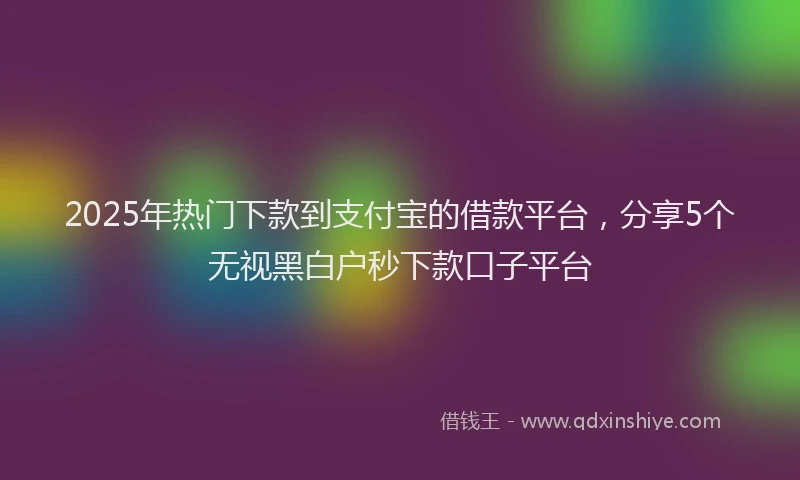 2025年热门下款到支付宝的借款平台，分享5个无视黑白户秒下款口子平台