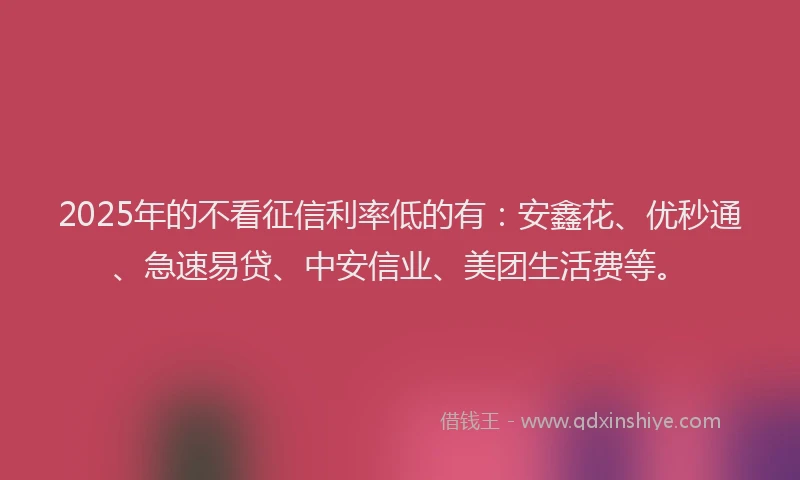 2025年的不看征信利率低的有：安鑫花、优秒通、急速易贷、中安信业、美团生活费等。