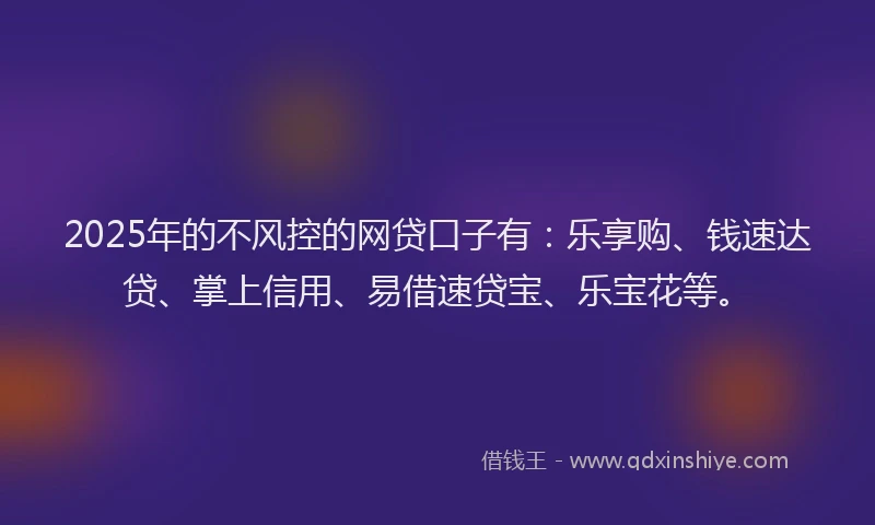 2025年的不风控的网贷口子有：乐享购、钱速达贷、掌上信用、易借速贷宝、乐宝花等。
