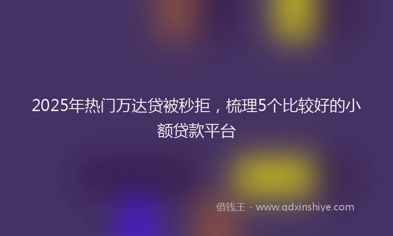 2025年热门万达贷被秒拒，梳理5个比较好的小额贷款平台