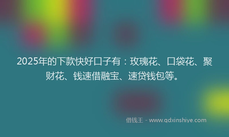 2025年的下款快好口子有：玫瑰花、口袋花、聚财花、钱速借融宝、速贷钱包等。