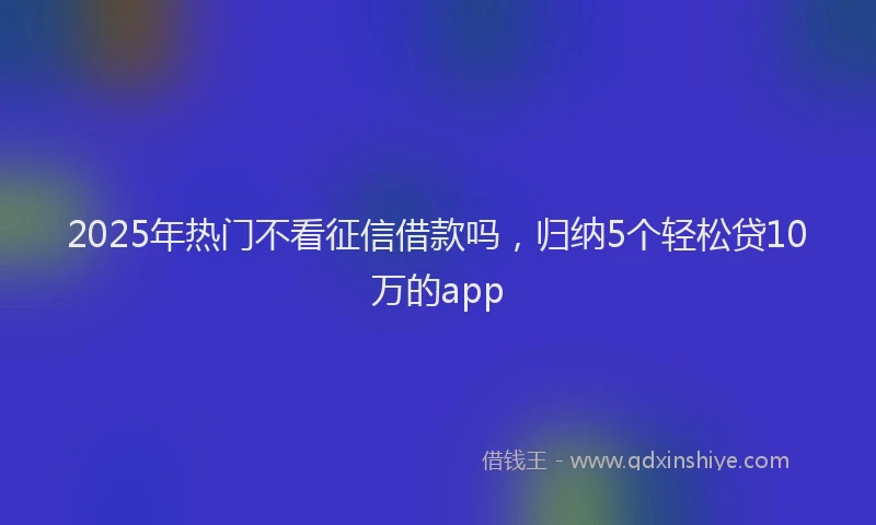 2025年热门不看征信借款吗，归纳5个轻松贷10万的app