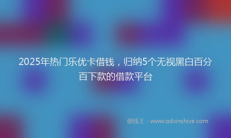 2025年热门乐优卡借钱，归纳5个无视黑白百分百下款的借款平台