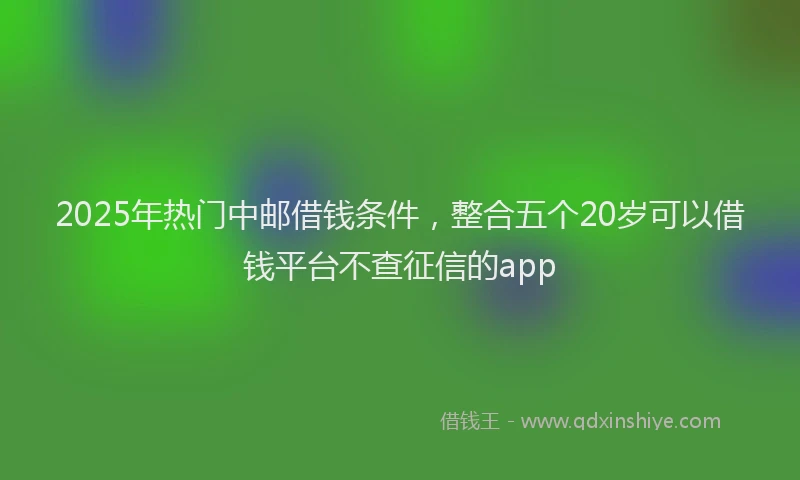 2025年热门中邮借钱条件，整合五个20岁可以借钱平台不查征信的app