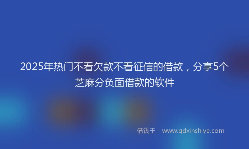 2025年热门不看欠款不看征信的借款，分享5个芝麻分负面借款的软件