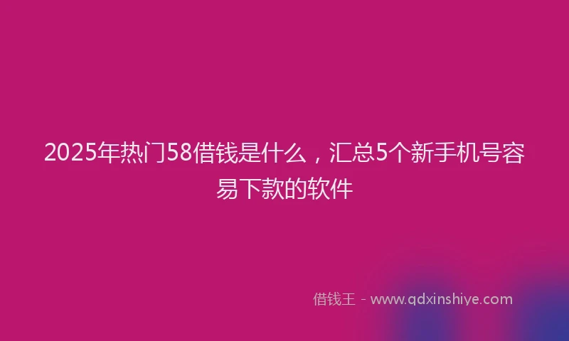 2025年热门58借钱是什么，汇总5个新手机号容易下款的软件