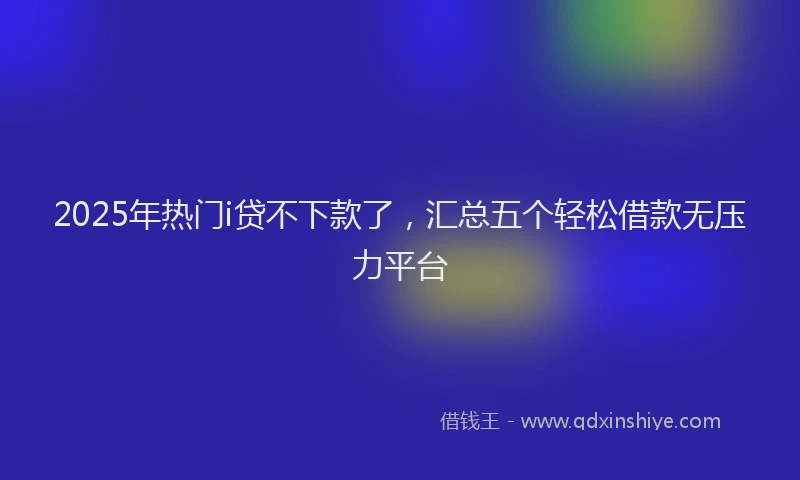 2025年热门i贷不下款了，汇总五个轻松借款无压力平台
