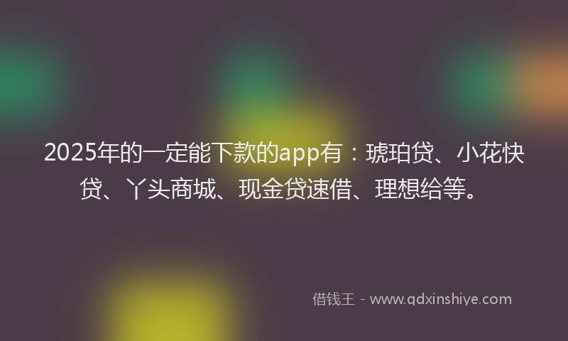 2025年的一定能下款的app有：琥珀贷、小花快贷、丫头商城、现金贷速借、理想给等。
