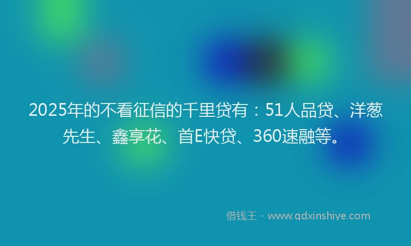 2025年的不看征信的千里贷有：51人品贷、洋葱先生、鑫享花、首E快贷、360速融等。