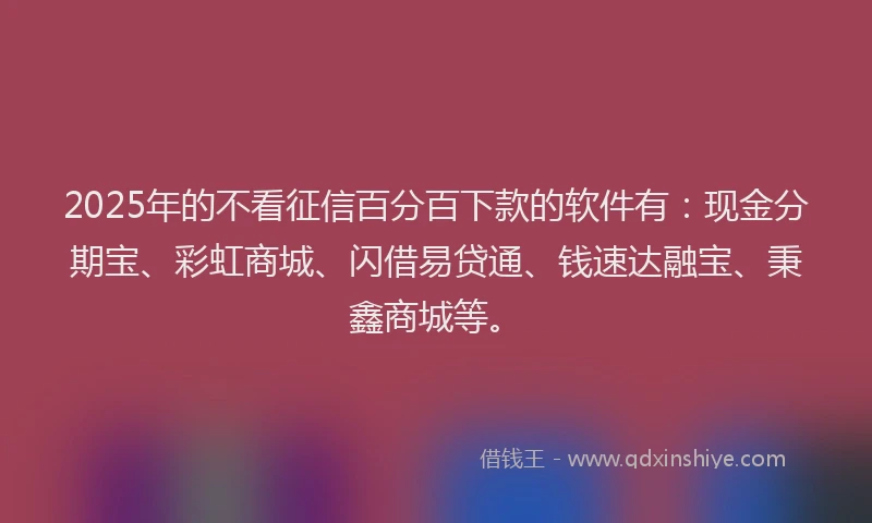 2025年的不看征信百分百下款的软件有：现金分期宝、彩虹商城、闪借易贷通、钱速达融宝、秉鑫商城等。