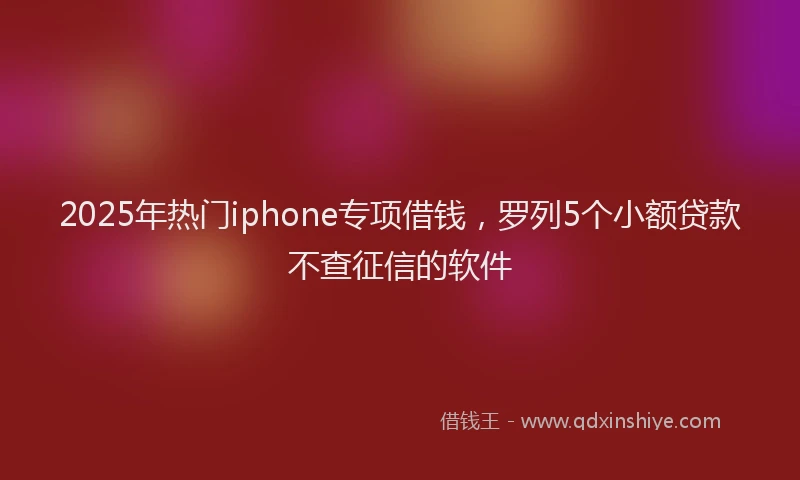 2025年热门iphone专项借钱，罗列5个小额贷款不查征信的软件