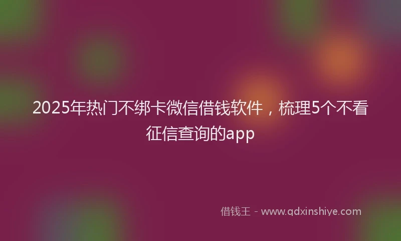 2025年热门不绑卡微信借钱软件，梳理5个不看征信查询的app