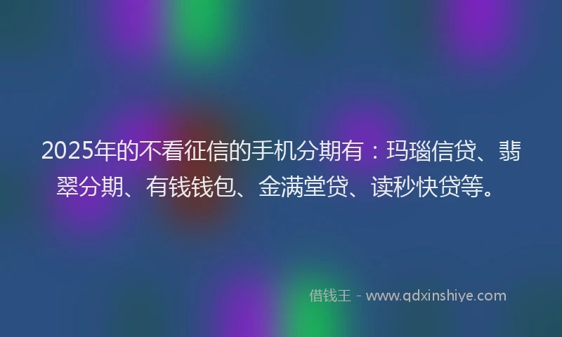2025年的不看征信的手机分期有：玛瑙信贷、翡翠分期、有钱钱包、金满堂贷、读秒快贷等。