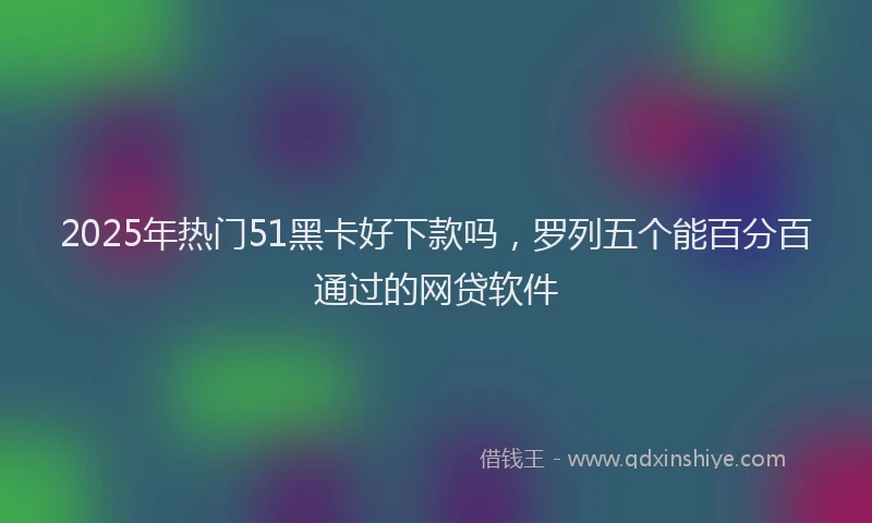 2025年热门51黑卡好下款吗，罗列五个能百分百通过的网贷软件
