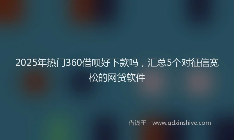 2025年热门360借呗好下款吗，汇总5个对征信宽松的网贷软件