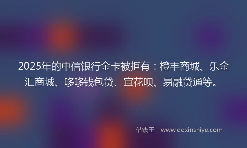 2025年的中信银行金卡被拒有：橙丰商城、乐金汇商城、哆哆钱包贷、宜花呗、易融贷通等。