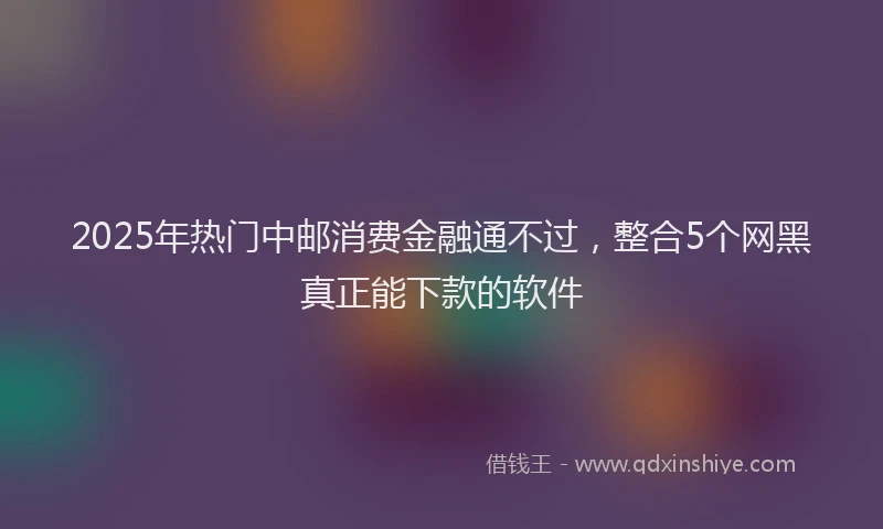 2025年热门中邮消费金融通不过，整合5个网黑真正能下款的软件