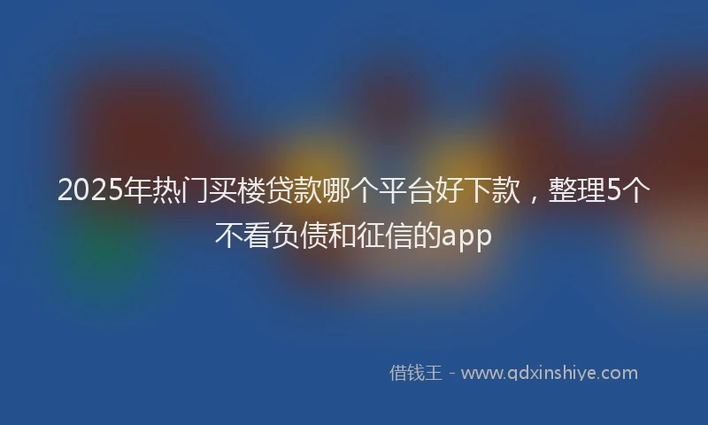 2025年热门买楼贷款哪个平台好下款，整理5个不看负债和征信的app