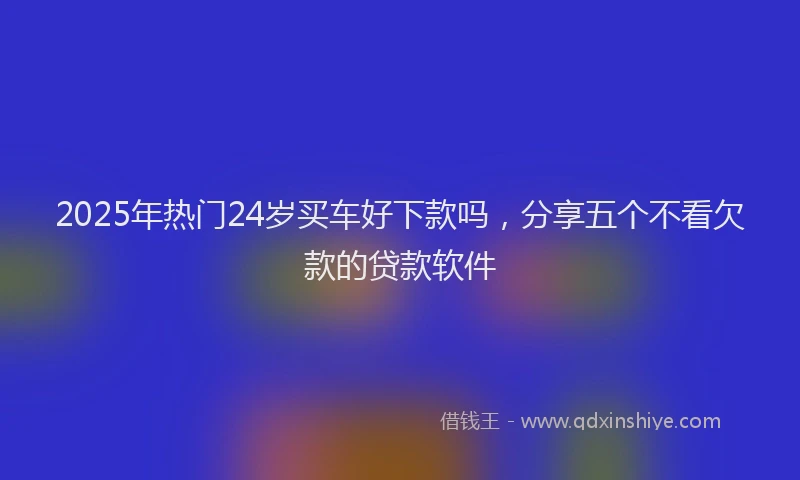 2025年热门24岁买车好下款吗，分享五个不看欠款的贷款软件