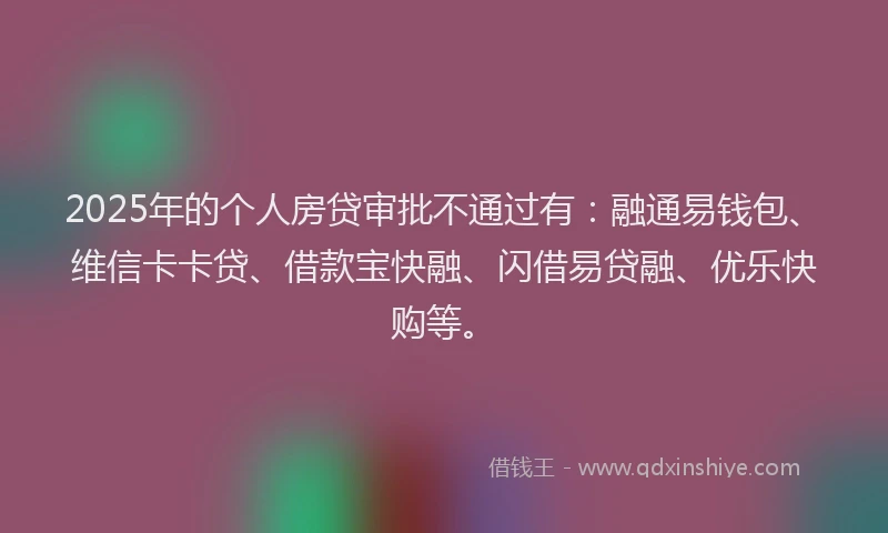 2025年的个人房贷审批不通过有：融通易钱包、维信卡卡贷、借款宝快融、闪借易贷融、优乐快购等。