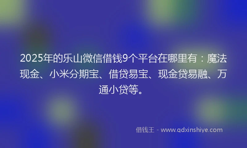 2025年的乐山微信借钱9个平台在哪里有：魔法现金、小米分期宝、借贷易宝、现金贷易融、万通小贷等。