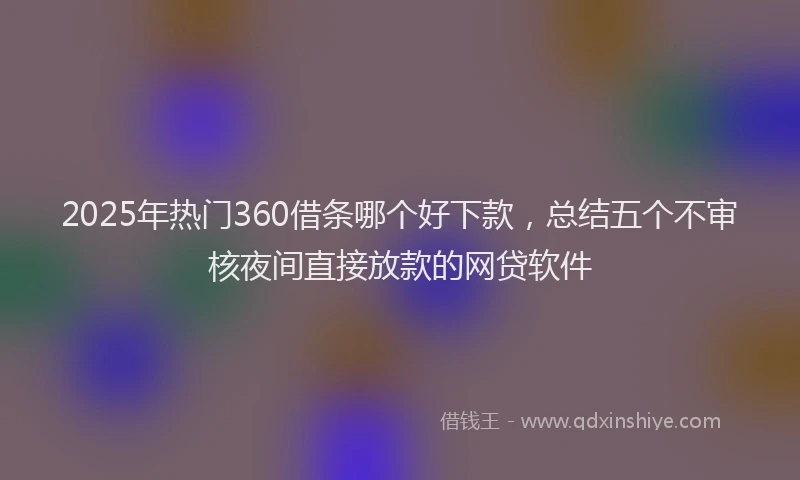 2025年热门360借条哪个好下款，总结五个不审核夜间直接放款的网贷软件