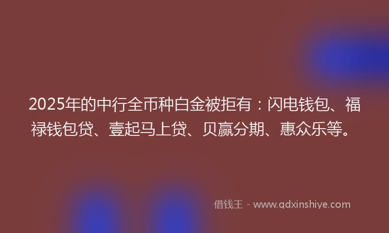 2025年的中行全币种白金被拒有：闪电钱包、福禄钱包贷、壹起马上贷、贝赢分期、惠众乐等。