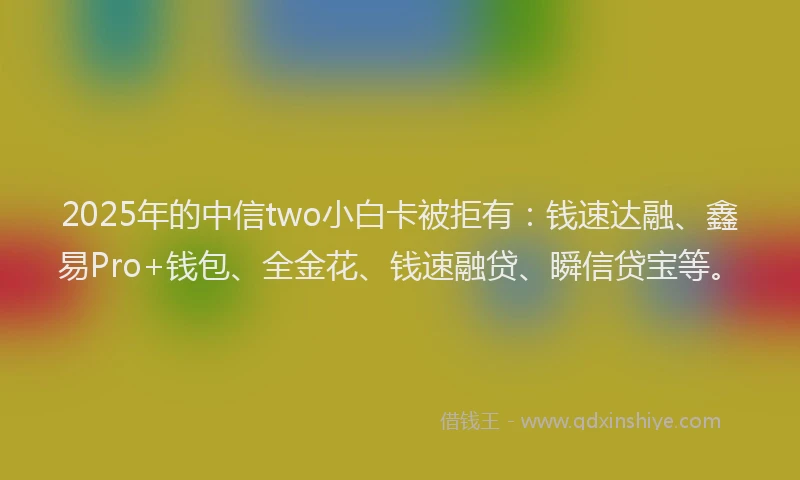 2025年的中信two小白卡被拒有：钱速达融、鑫易Pro+钱包、全金花、钱速融贷、瞬信贷宝等。