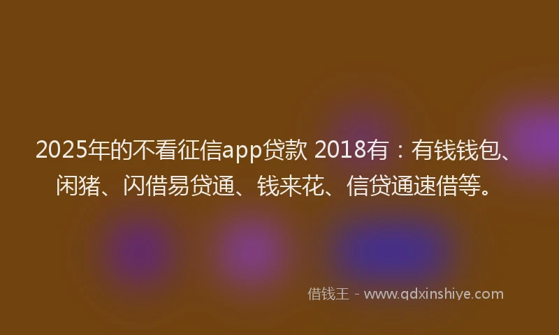 2025年的不看征信app贷款 2018有：有钱钱包、闲猪、闪借易贷通、钱来花、信贷通速借等。