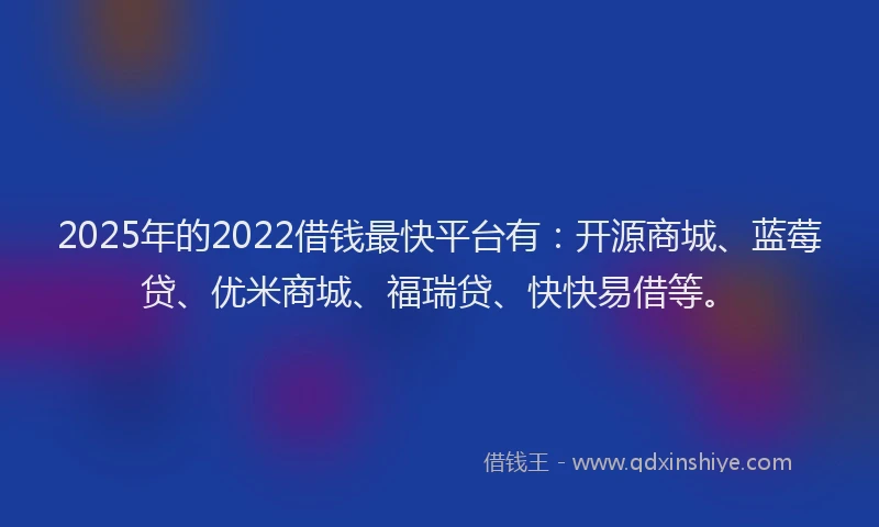 2025年的2022借钱最快平台有：开源商城、蓝莓贷、优米商城、福瑞贷、快快易借等。