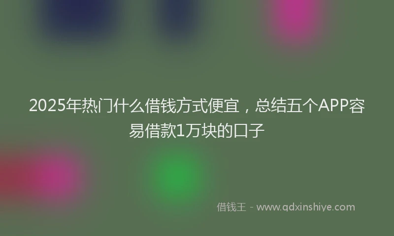 2025年热门什么借钱方式便宜，总结五个APP容易借款1万块的口子