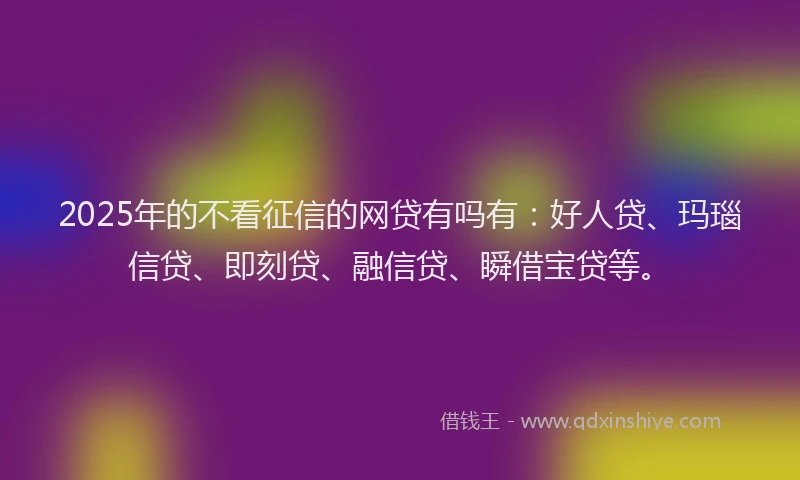 2025年的不看征信的网贷有吗有：好人贷、玛瑙信贷、即刻贷、融信贷、瞬借宝贷等。