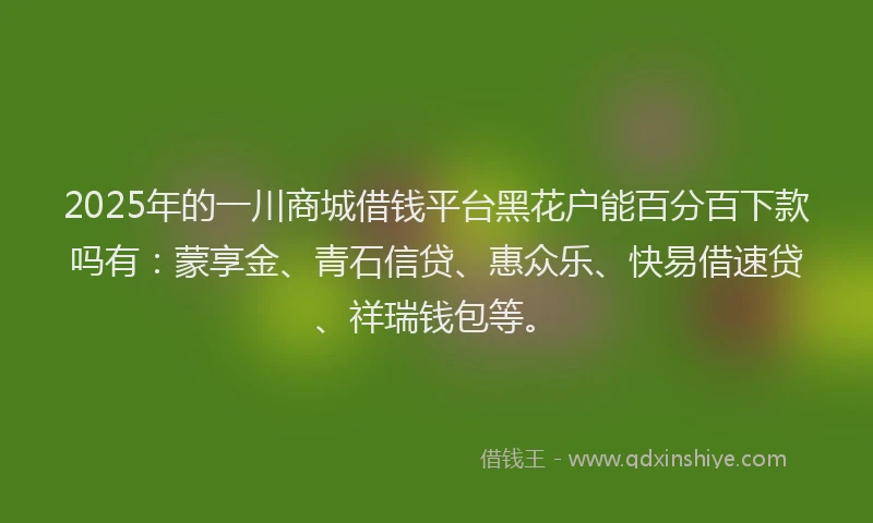 2025年的一川商城借钱平台黑花户能百分百下款吗有：蒙享金、青石信贷、惠众乐、快易借速贷、祥瑞钱包等。