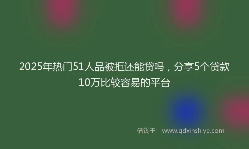 2025年热门51人品被拒还能贷吗，分享5个贷款10万比较容易的平台