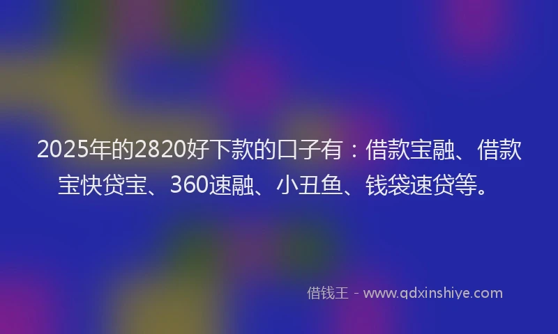 2025年的2820好下款的口子有：借款宝融、借款宝快贷宝、360速融、小丑鱼、钱袋速贷等。