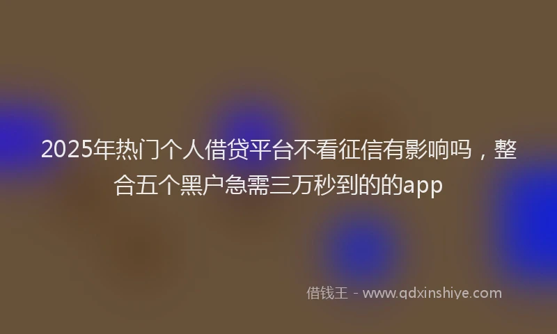 2025年热门个人借贷平台不看征信有影响吗，整合五个黑户急需三万秒到的的app