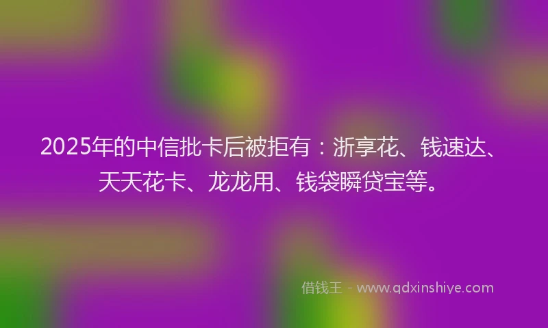 2025年的中信批卡后被拒有：浙享花、钱速达、天天花卡、龙龙用、钱袋瞬贷宝等。
