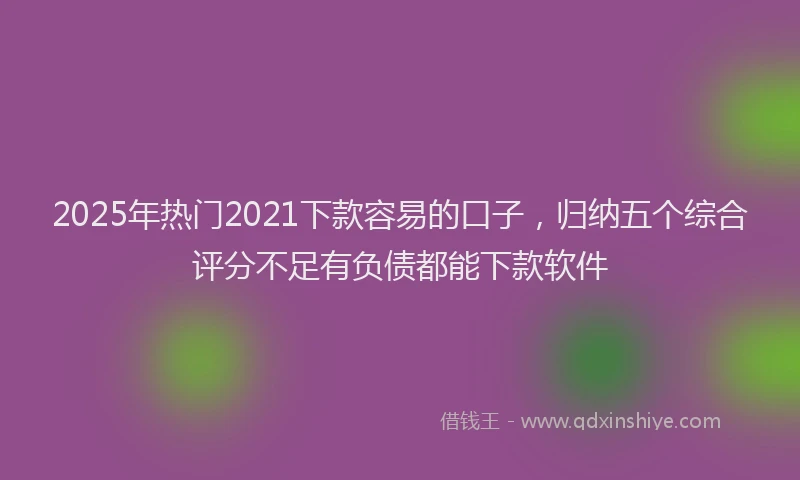 2025年热门2021下款容易的口子，归纳五个综合评分不足有负债都能下款软件