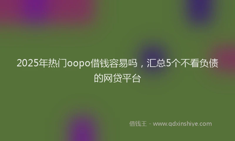 2025年热门oopo借钱容易吗，汇总5个不看负债的网贷平台