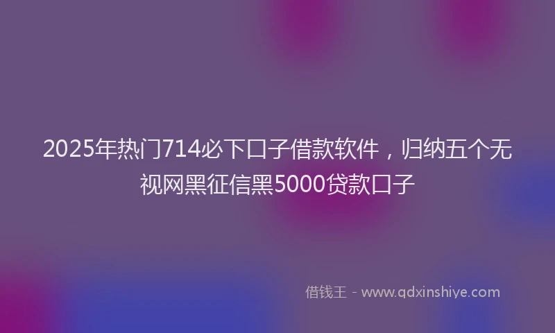 2025年热门714必下口子借款软件，归纳五个无视网黑征信黑5000贷款口子
