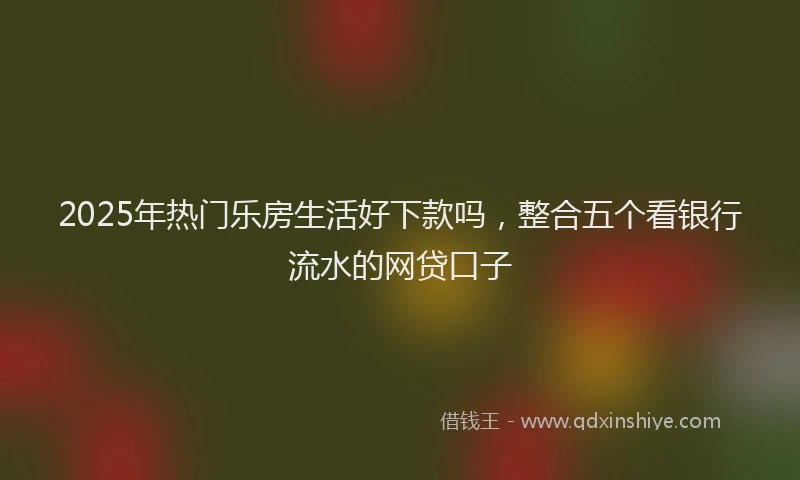 2025年热门乐房生活好下款吗，整合五个看银行流水的网贷口子