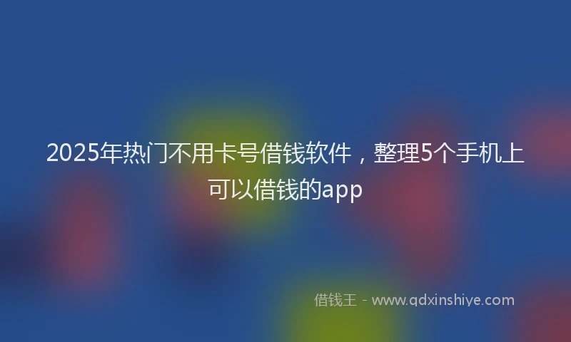 2025年热门不用卡号借钱软件，整理5个手机上可以借钱的app