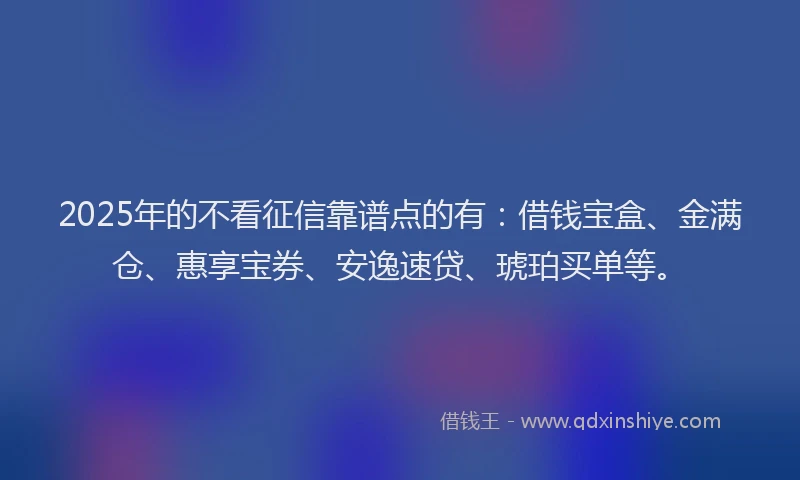 2025年的不看征信靠谱点的有：借钱宝盒、金满仓、惠享宝券、安逸速贷、琥珀买单等。
