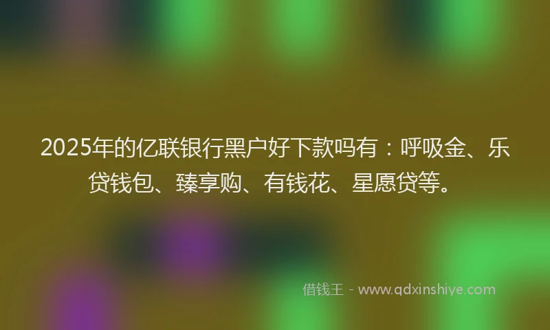 2025年的亿联银行黑户好下款吗有：呼吸金、乐贷钱包、臻享购、有钱花、星愿贷等。