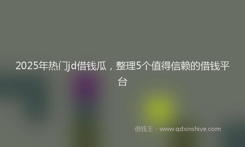 2025年热门jd借钱瓜，整理5个值得信赖的借钱平台