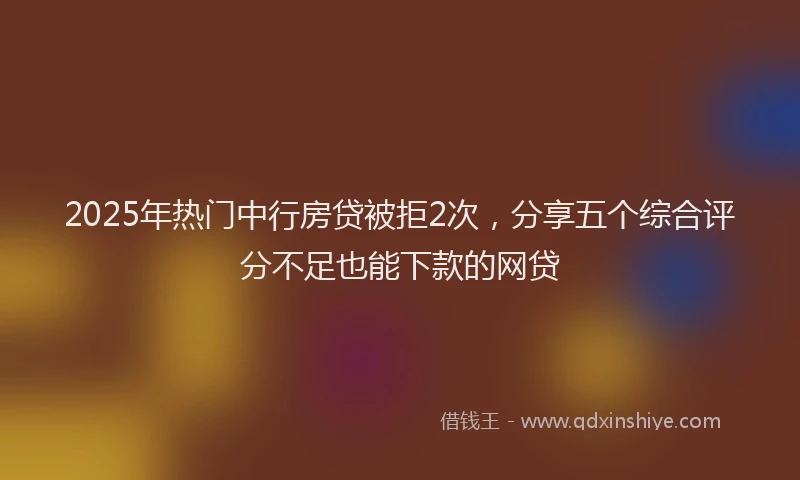 2025年热门中行房贷被拒2次，分享五个综合评分不足也能下款的网贷