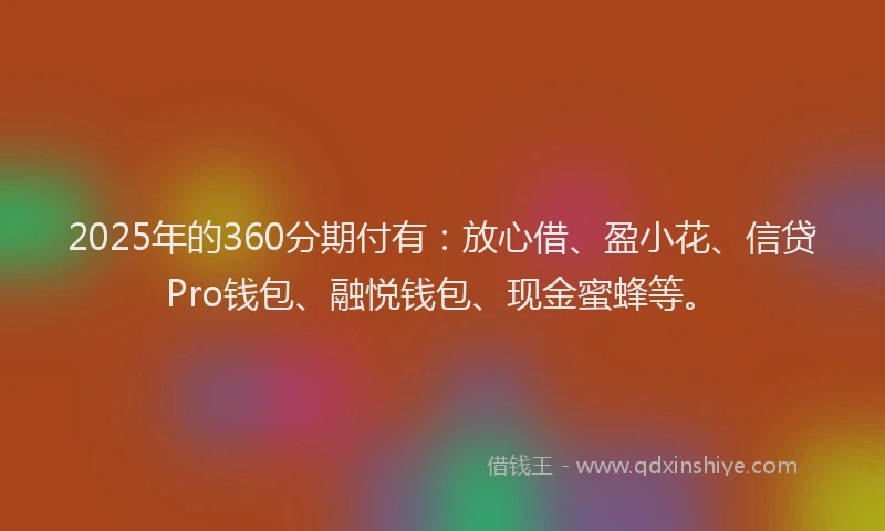 2025年的360分期付有：放心借、盈小花、信贷Pro钱包、融悦钱包、现金蜜蜂等。