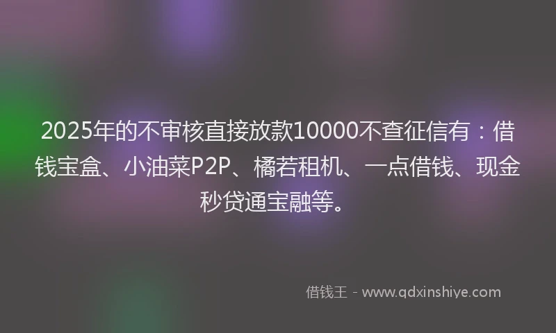2025年的不审核直接放款10000不查征信有：借钱宝盒、小油菜P2P、橘若租机、一点借钱、现金秒贷通宝融等。