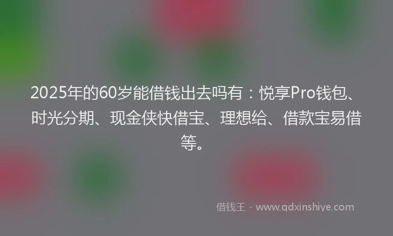 2025年的60岁能借钱出去吗有：悦享Pro钱包、时光分期、现金侠快借宝、理想给、借款宝易借等。