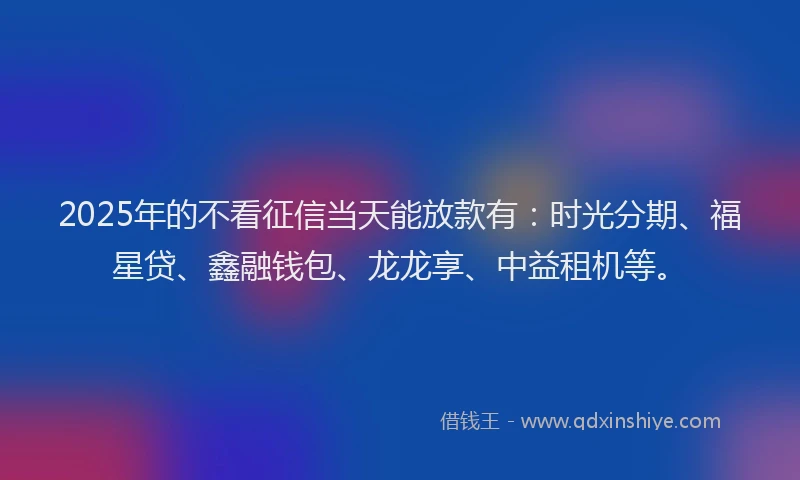 2025年的不看征信当天能放款有：时光分期、福星贷、鑫融钱包、龙龙享、中益租机等。